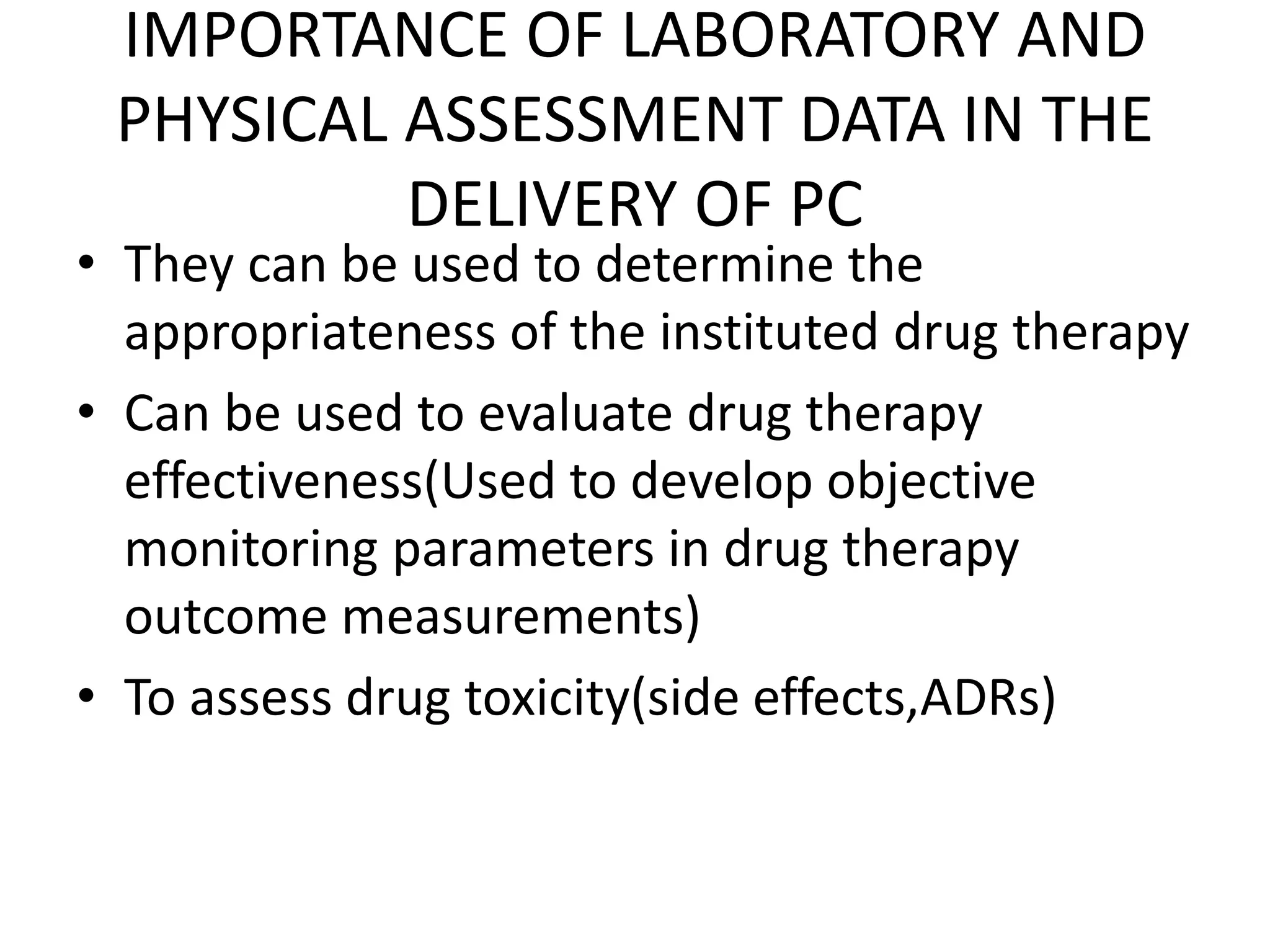 IMPORTANCE OF LABORATORY AND
PHYSICAL ASSESSMENT DATA IN THE
DELIVERY OF PC
• They can be used to determine the
appropriateness of the instituted drug therapy
• Can be used to evaluate drug therapy
effectiveness(Used to develop objective
monitoring parameters in drug therapy
outcome measurements)
• To assess drug toxicity(side effects,ADRs)
 