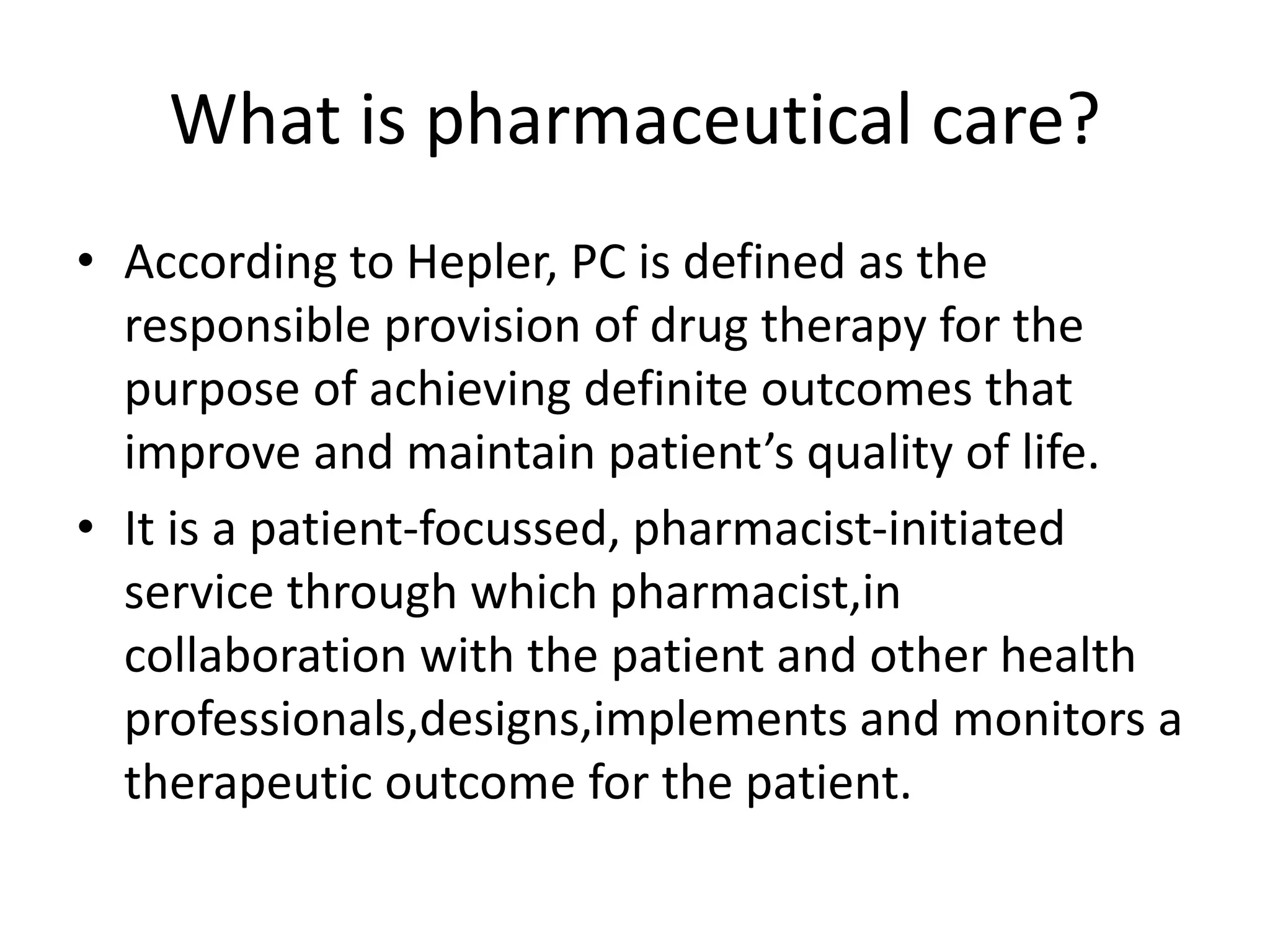 What is pharmaceutical care?
• According to Hepler, PC is defined as the
responsible provision of drug therapy for the
purpose of achieving definite outcomes that
improve and maintain patient’s quality of life.
• It is a patient-focussed, pharmacist-initiated
service through which pharmacist,in
collaboration with the patient and other health
professionals,designs,implements and monitors a
therapeutic outcome for the patient.
 