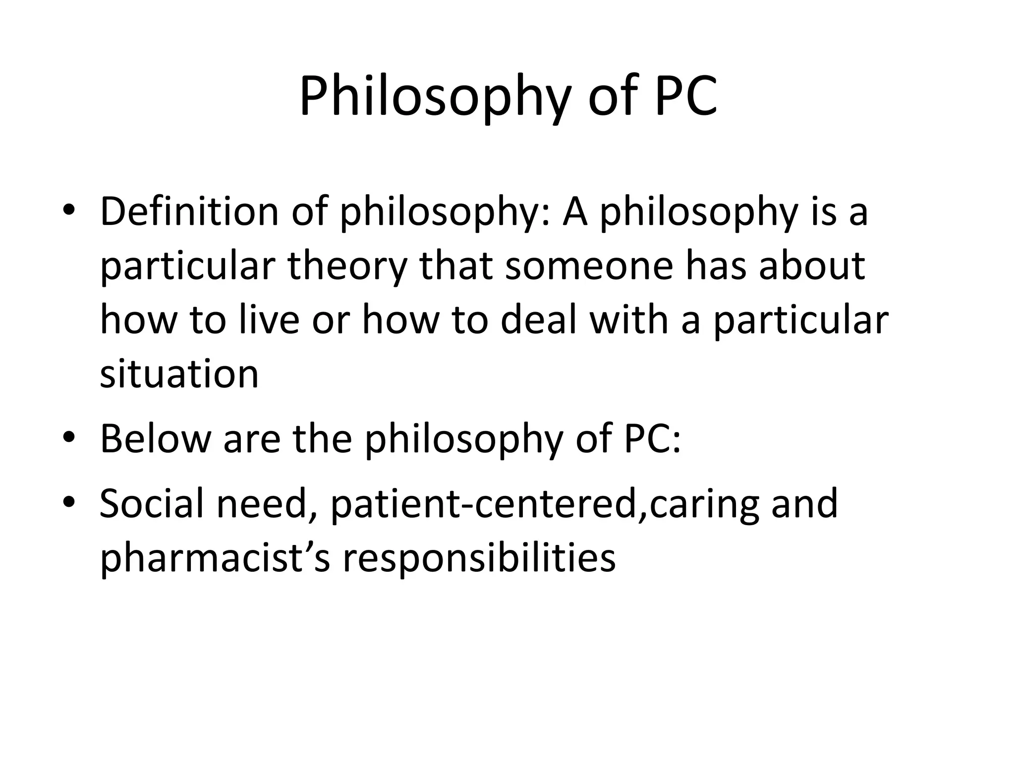 Philosophy of PC
• Definition of philosophy: A philosophy is a
particular theory that someone has about
how to live or how to deal with a particular
situation
• Below are the philosophy of PC:
• Social need, patient-centered,caring and
pharmacist’s responsibilities
 