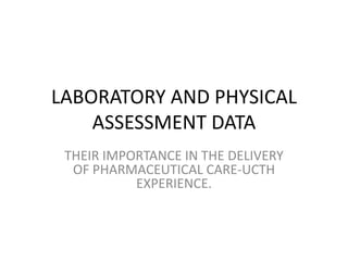 LABORATORY AND PHYSICAL
ASSESSMENT DATA
THEIR IMPORTANCE IN THE DELIVERY
OF PHARMACEUTICAL CARE-UCTH
EXPERIENCE.
 