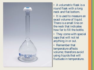 • A volumetric flask is a round
flask with a long neck and flat
bottom.
• It is used to measure an
exact volume of liquid. There is
a small line on the neck that
indicates how far to fill the
bottle.
• They come with special caps
that will not let anything in or
out.
• Remember that temperature
affects volume; therefore avoid
using liquids that will fluctuate in
temperature.
 