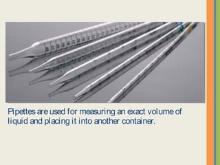 Pipettes are used for measuring an exact volume of liquid and
placing it into another container.
 