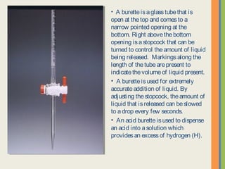• A burette is a glass tube that is open at
the top and comes to a narrow pointed
opening at the bottom. Right above the
bottom opening is a stopcock that can be
turned to control the amount of liquid
being released. Markings along the
length of the tube are present to indicate
the volume of liquid present.
• A burette is used for extremely
accurate addition of liquid. By adjusting
the stopcock, the amount of liquid that is
released can be slowed to a drop every
few seconds.
• An acid burette is used to dispense an
acid into a solution which provides an
excess of hydrogen (H).
 