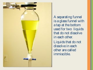 A separating funnel is
a glass funnel with a
tap at the bottom used
for two liquids that do
not dissolve in each
other.
Liquids that do not
dissolve in each other
are called immiscible.
 