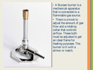 • A Bunsen burner is a
mechanical apparatus that
is connected to a
flammable gas source.
• There is a knob to adjust
the amount of gas flow and
a rotating collar that
controls airflow. These
both must be adjusted to
get an ideal flame for
heating purposes. The
burner is lit with a striker or
match.
 