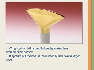• Wing top/fish tail is used to bend glass in glass manipulation
process.
• It spreads out the heat in the bunsen burner over a larger area.
 