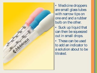 • Medicinedroppers
aresmall glasstubes
with narrow tipson
oneend and arubber
bulb on theother.
• Suck up liquid that
can then besqueezed
out in small drops.
• Thesecan beused
to add an indicator to
asolution about to be
titrated.
 