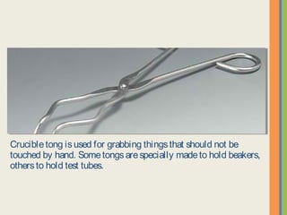 Crucible tong is used for grabbing things that should not be touched by
hand. Some tongs are specially made to hold beakers, others to hold test
tubes.
 