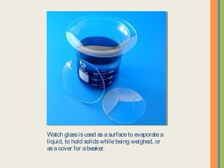 Watch glass is used as a surface to evaporate a
liquid, to hold solids while being weighed, or as a
cover for a beaker.
 