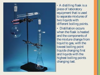 • A distilling flask is a
piece of laboratory
equipment that is used to
separate mixtures of two
liquids with different boiling
points.
• Distillation occurs when
the flask is heated and the
components of the mixture
change from liquid to gas,
with the lowest boiling
point liquids changing first
and liquids with the highest
boiling points changing
last.
 