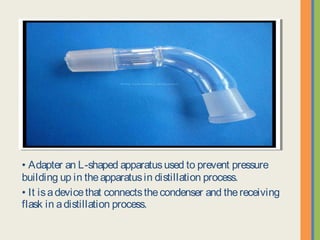 • Adapter an L-shaped apparatus used to prevent pressure
building up in the apparatus in distillation process.
• It is a device that connects the condenser and the receiving flask
in a distillation process.
 