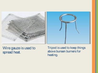 Wire gauze is used to spread
heat.
Tripod is used to keep things
above bunsen burners for heating.
 
