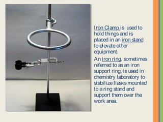 Iron Clamp is used to hold
things and is placed in an
iron stand to elevate other
equipment.
An iron ring, sometimes
referred to as an iron
support ring, is used in
chemistry laboratory to
stabilize flasks mounted to
a ring stand and support
them over the work area.
 