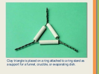 Clay triangle is placed on a ring attached to a ring stand as a
support for a funnel, crucible, or evaporating dish.
 