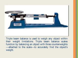 Triple beam balance is used to weigh any object within their
weight limitations. Triple beam balance scales function by
balancing an object with three counterweights—attached to the
scale—to accurately find the object's weight.
 