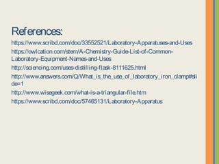 References:
https://www.scribd.com/doc/33552521/Laboratory-Apparatuses-and-Uses
https://owlcation.com/stem/A-Chemistry-Guide-List-of-Common-Laboratory-
Equipment-Names-and-Uses
http://sciencing.com/uses-distilling-flask-8111625.html
http://www.answers.com/Q/What_is_the_use_of_laboratory_iron_clamp#slide=1
http://www.wisegeek.com/what-is-a-triangular-file.htm
https://www.scribd.com/doc/57465131/Laboratory-Apparatus
 