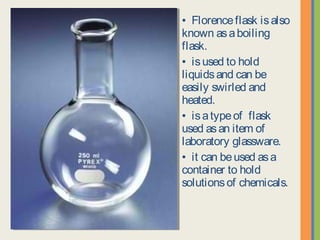 • Florence flask is also
known as a boiling flask.
• is used to hold liquids
and can be easily swirled
and heated.
• is a type of flask used
as an item of laboratory
glassware.
• it can be used as a
container to hold solutions
of chemicals.
 