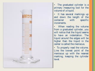 • The graduated cylinder is a
primary measuring tool for the
volume of a liquid.
• It has several markings up and
down the length of the container
with specific increments.
• When reading the volume from a
graduated cylinder, you will notice
that the liquid seems to have an
indentation. The liquid around the
edges will be higher than the liquid
in the center is called the meniscus.
• To properly read the volume. Line
the lowest point of the meniscus up
with the nearest marking, keeping
the cylinder level.
 