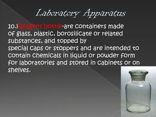 10.)Reagent bottle-are containers made
of glass, plastic, borosilicate or related
substances, and topped by
special caps or stoppers and are intended to
contain chemicals in liquid or powder form
for laboratories and stored in cabinets or on
shelves.

 