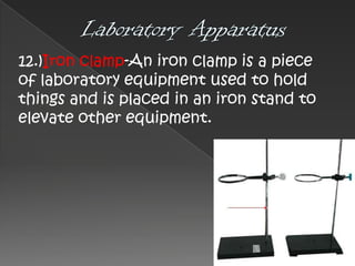 12.)Iron clamp-An iron clamp is a piece
of laboratory equipment used to hold
things and is placed in an iron stand to
elevate other equipment.

 