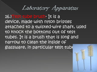 16.)Test tube brush- It is a
device, made with nylon bristles
attached to a twisted-wire shaft, used
to knock the bottoms out of test
tubes. It is a brush that is long and
narrow to clean the inside of
glassware, in particular test tubes.

 