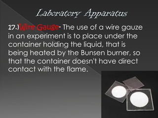 17.)Wire Gauge- The use of a wire gauze
in an experiment is to place under the
container holding the liquid, that is
being heated by the Bunsen burner, so
that the container doesn't have direct
contact with the flame.

 