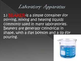 1.) BEAKER-is a simple container for
stirring, mixing and heating liquids
commonly used in many laboratories.
Beakers are generally cylindrical in
shape, with a flat bottom and a lip for
pouring.

 