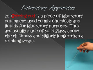 20.)Stirring rod-is a piece of laboratory
equipment used to mix chemicals and
liquids for laboratory purposes. They
are usually made of solid glass, about
the thickness and slightly longer than a
drinking straw.

 
