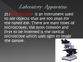 25.)Microscope- is an instrument used
to see objects that are too small for
the naked eye. There are many types of
microscopes, the most common and
first to be invented is the optical
microscope which uses light to image
the sample.

 