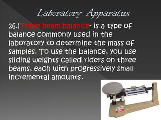 26.)Triple beam balance- is a type of
balance commonly used in the
laboratory to determine the mass of
samples. To use the balance, you use
sliding weights called riders on three
beams, each with progressively small
incremental amounts.

 