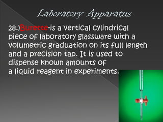 28.)Burette-is a vertical cylindrical
piece of laboratory glassware with a
volumetric graduation on its full length
and a precision tap. It is used to
dispense known amounts of
a liquid reagent in experiments.

 