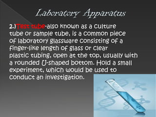2.)Test tube-also known as a culture
tube or sample tube, is a common piece
of laboratory glassware consisting of a
finger-like length of glass or clear
plastic tubing, open at the top, usually with
a rounded U-shaped bottom. Hold a small
experiment, which would be used to
conduct an investigation.

 