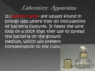 31.)Alcohol lamp- are usually found in
biology labs where they do inoculations
of bacteria cultures. It heats the wire
loop on a stick that they use to spread
the bacteria on the growth
medium, which will prevent
contamination to the cultures.

 