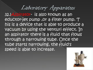 32.)Aspirator- is also known as an
eductor-jet pump ,or a filter pump. T
his is a device that is able to produce a
vacuum by using the venturi effect. In
an aspirator there is a fluid that flows
through a narrowing tube. Once the
tube starts narrowing, the fluid's
speed is able to increase.

 