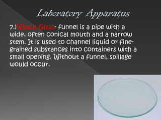 7.)Watch Glass- funnel is a pipe with a
wide, often conical mouth and a narrow
stem. It is used to channel liquid or finegrained substances into containers with a
small opening. Without a funnel, spillage
would occur.

 