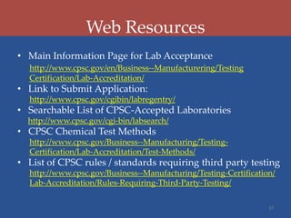 Web Resources
• Main Information Page for Lab Acceptance
http://www.cpsc.gov/en/Business--Manufacturering/Testing
Certification/Lab-Accreditation/

• Link to Submit Application:
http://www.cpsc.gov/cgibin/labregentry/

• Searchable List of CPSC-Accepted Laboratories
http://www.cpsc.gov/cgi-bin/labsearch/

• CPSC Chemical Test Methods
http://www.cpsc.gov/Business--Manufacturing/TestingCertification/Lab-Accreditation/Test-Methods/

• List of CPSC rules / standards requiring third party testing
http://www.cpsc.gov/Business--Manufacturing/Testing-Certification/
Lab-Accreditation/Rules-Requiring-Third-Party-Testing/
10

 