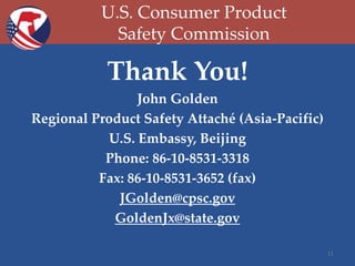 U.S. Consumer Product
Safety Commission

Thank You!
John Golden
Regional Product Safety Attaché (Asia-Pacific)
U.S. Embassy, Beijing
Phone: 86-10-8531-3318
Fax: 86-10-8531-3652 (fax)
JGolden@cpsc.gov
GoldenJx@state.gov
11

 