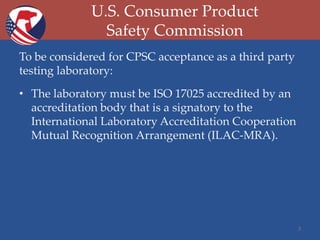 U.S. Consumer Product
Safety Commission
To be considered for CPSC acceptance as a third party
testing laboratory:
• The laboratory must be ISO 17025 accredited by an
accreditation body that is a signatory to the
International Laboratory Accreditation Cooperation
Mutual Recognition Arrangement (ILAC-MRA).

3

 