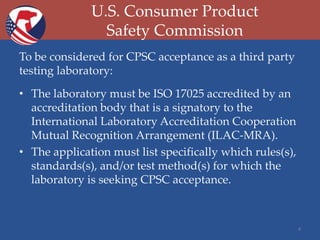 U.S. Consumer Product
Safety Commission
To be considered for CPSC acceptance as a third party
testing laboratory:
• The laboratory must be ISO 17025 accredited by an
accreditation body that is a signatory to the
International Laboratory Accreditation Cooperation
Mutual Recognition Arrangement (ILAC-MRA).
• The application must list specifically which rules(s),
standards(s), and/or test method(s) for which the
laboratory is seeking CPSC acceptance.

4

 