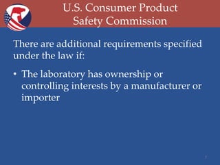 U.S. Consumer Product
Safety Commission
There are additional requirements specified
under the law if:
• The laboratory has ownership or
controlling interests by a manufacturer or
importer

7

 