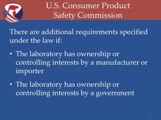 U.S. Consumer Product
Safety Commission
There are additional requirements specified
under the law if:
• The laboratory has ownership or
controlling interests by a manufacturer or
importer
• The laboratory has ownership or
controlling interests by a government
8

 