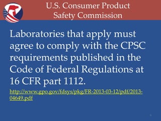 U.S. Consumer Product
Safety Commission

Laboratories that apply must
agree to comply with the CPSC
requirements published in the
Code of Federal Regulations at
16 CFR part 1112.
http://www.gpo.gov/fdsys/pkg/FR-2013-03-12/pdf/201304649.pdf
9

 