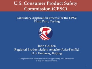 U.S. Consumer Product Safety
Commission (CPSC)
Laboratory Application Process for the CPSC
Third Party Testing

John Golden
Regional Product Safety Attaché (Asia-Pacific)
U.S. Embassy, Beijing
This presentation was not reviewed or approved by the Commission.
It may not reflect its views.
1

 