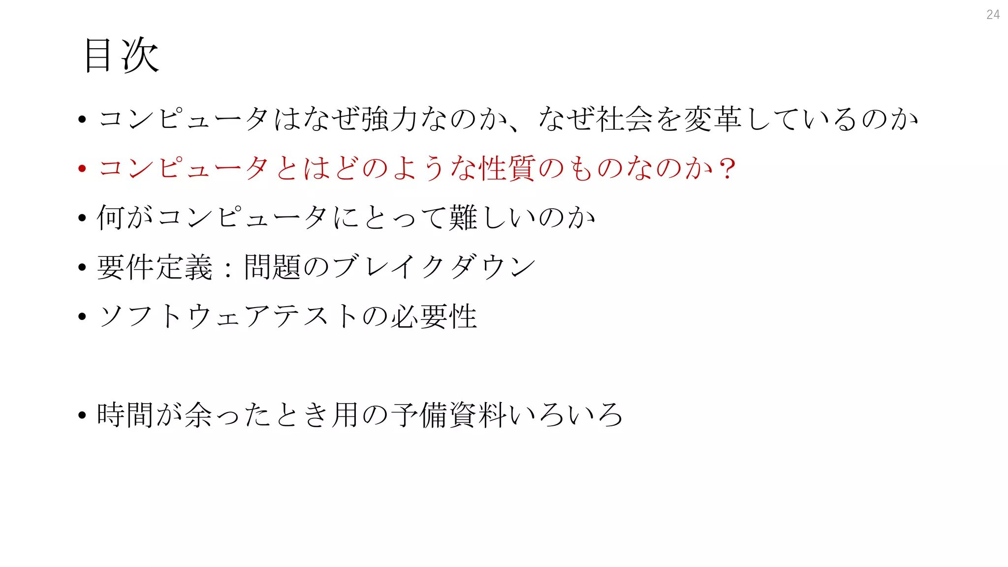 目次
• コンピュータはなぜ強力なのか、なぜ社会を変革しているのか
• コンピュータとはどのような性質のものなのか？
• 何がコンピュータにとって難しいのか
• 要件定義：問題のブレイクダウン
• ソフトウェアテストの必要性
• 時間が余ったとき用の予備資料いろいろ
24
 