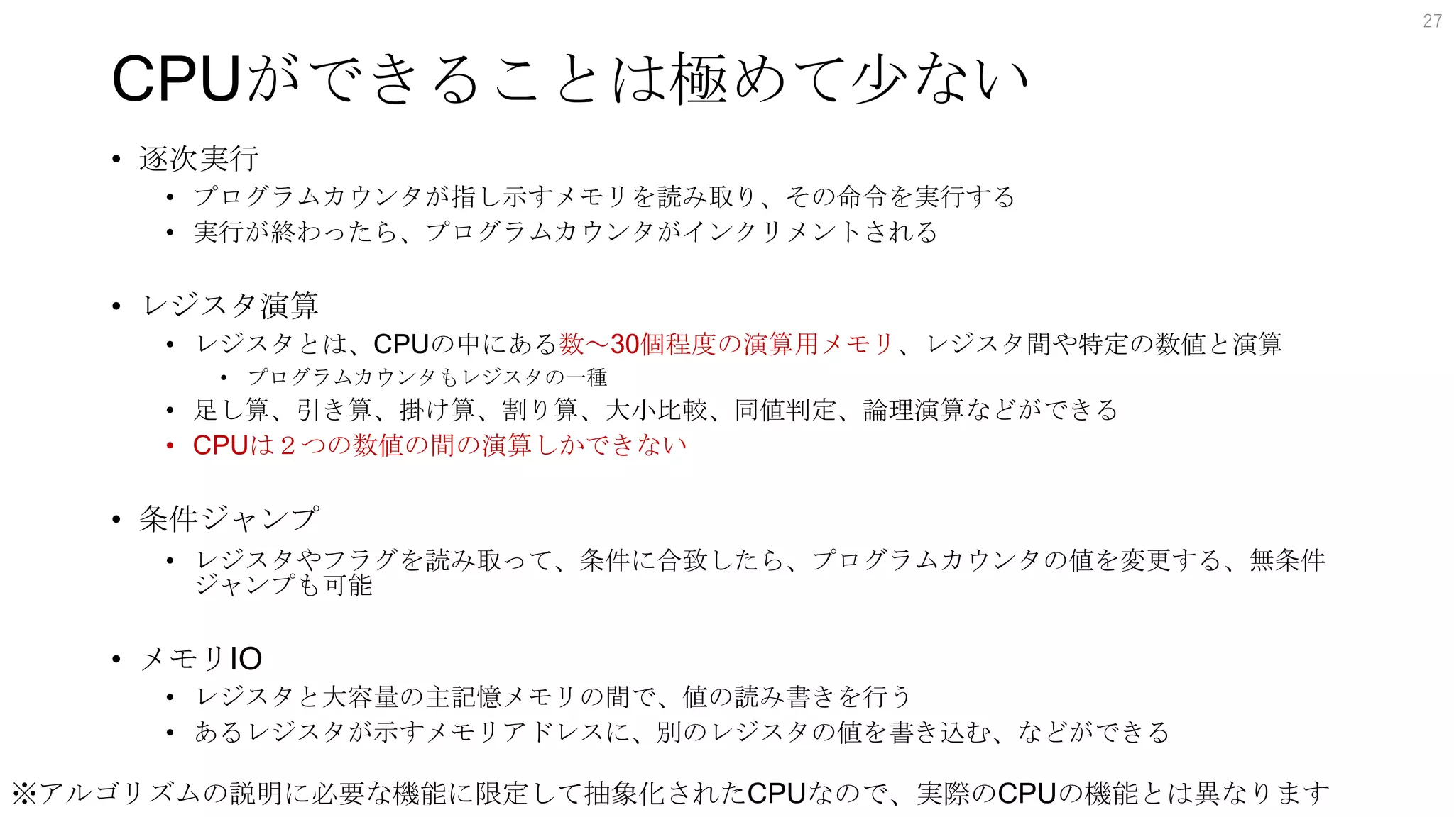 CPUができることは極めて少ない
• 逐次実行
• プログラムカウンタが指し示すメモリを読み取り、その命令を実行する
• 実行が終わったら、プログラムカウンタがインクリメントされる
• レジスタ演算
• レジスタとは、CPUの中にある数～30個程度の演算用メモリ、レジスタ間や特定の数値と演算
• プログラムカウンタもレジスタの一種
• 足し算、引き算、掛け算、割り算、大小比較、同値判定、論理演算などができる
• CPUは２つの数値の間の演算しかできない
• 条件ジャンプ
• レジスタやフラグを読み取って、条件に合致したら、プログラムカウンタの値を変更する、無条件
ジャンプも可能
• メモリIO
• レジスタと大容量の主記憶メモリの間で、値の読み書きを行う
• あるレジスタが示すメモリアドレスに、別のレジスタの値を書き込む、などができる
27
※アルゴリズムの説明に必要な機能に限定して抽象化されたCPUなので、実際のCPUの機能とは異なります
 