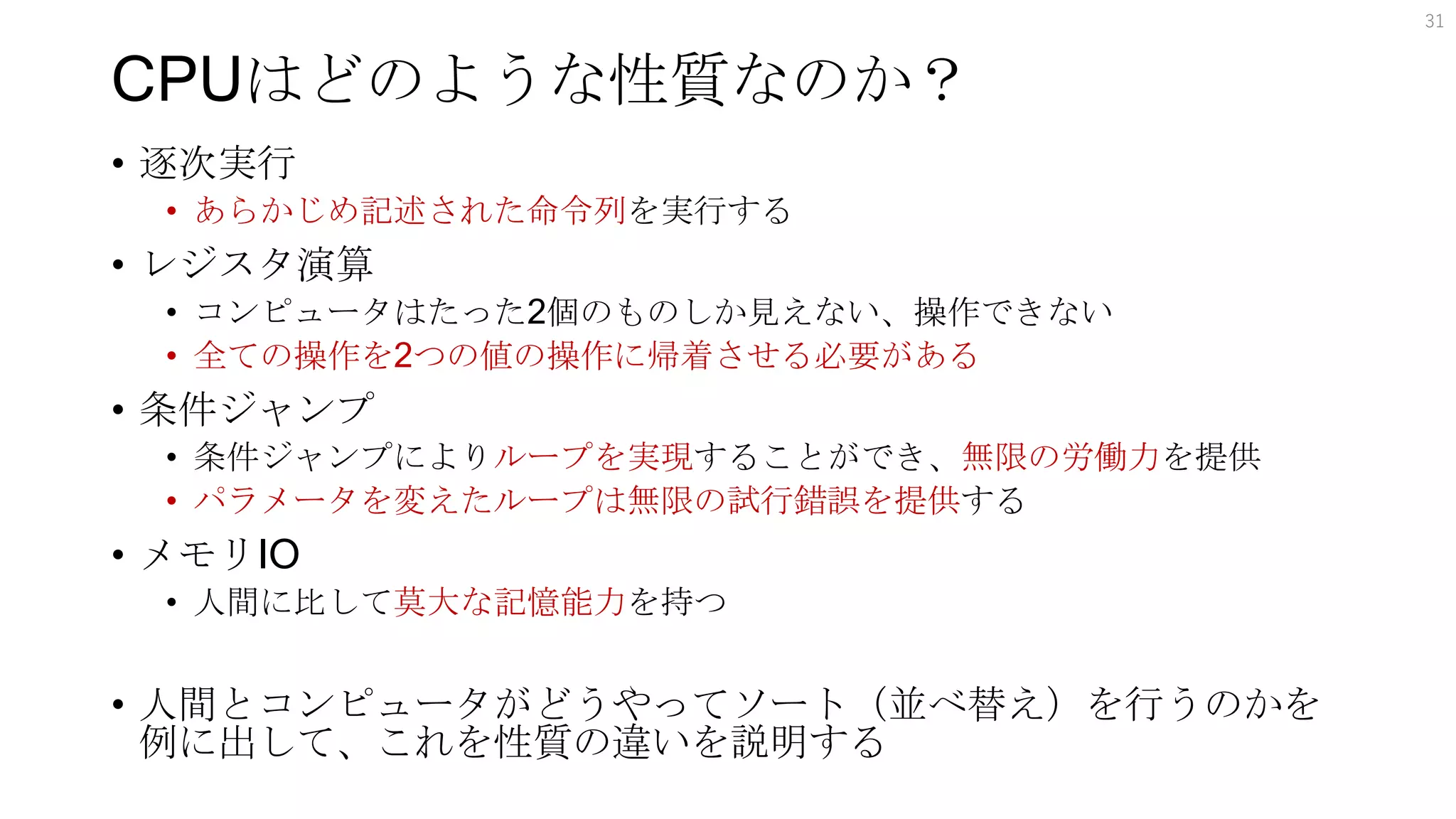 CPUはどのような性質なのか？
• 逐次実行
• あらかじめ記述された命令列を実行する
• レジスタ演算
• コンピュータはたった2個のものしか見えない、操作できない
• 全ての操作を2つの値の操作に帰着させる必要がある
• 条件ジャンプ
• 条件ジャンプによりループを実現することができ、無限の労働力を提供
• パラメータを変えたループは無限の試行錯誤を提供する
• メモリIO
• 人間に比して莫大な記憶能力を持つ
• 人間とコンピュータがどうやってソート（並べ替え）を行うのかを
例に出して、これを性質の違いを説明する
31
 