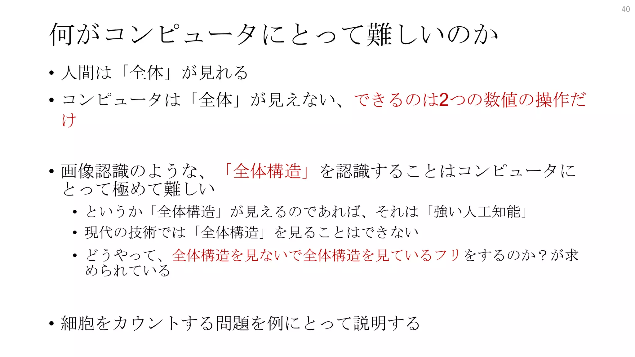 何がコンピュータにとって難しいのか
• 人間は「全体」が見れる
• コンピュータは「全体」が見えない、できるのは2つの数値の操作だ
け
• 画像認識のような、「全体構造」を認識することはコンピュータに
とって極めて難しい
• というか「全体構造」が見えるのであれば、それは「強い人工知能」
• 現代の技術では「全体構造」を見ることはできない
• どうやって、全体構造を見ないで全体構造を見ているフリをするのか？が求
められている
• 細胞をカウントする問題を例にとって説明する
40
 