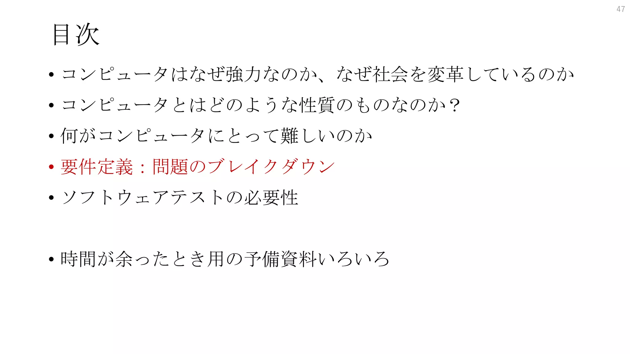 目次
• コンピュータはなぜ強力なのか、なぜ社会を変革しているのか
• コンピュータとはどのような性質のものなのか？
• 何がコンピュータにとって難しいのか
• 要件定義：問題のブレイクダウン
• ソフトウェアテストの必要性
• 時間が余ったとき用の予備資料いろいろ
47
 