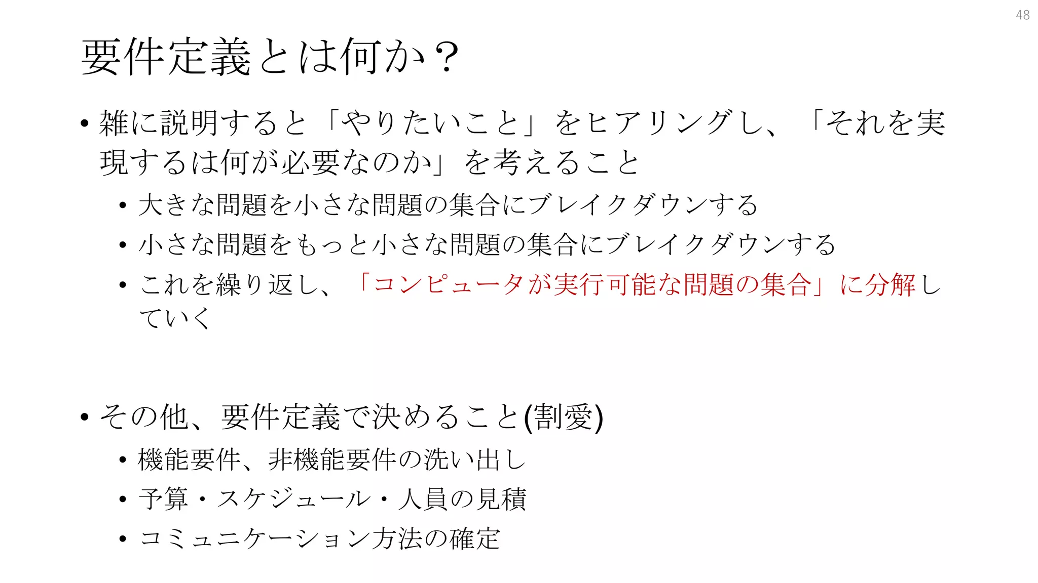 要件定義とは何か？
• 雑に説明すると「やりたいこと」をヒアリングし、「それを実
現するは何が必要なのか」を考えること
• 大きな問題を小さな問題の集合にブレイクダウンする
• 小さな問題をもっと小さな問題の集合にブレイクダウンする
• これを繰り返し、「コンピュータが実行可能な問題の集合」に分解し
ていく
• その他、要件定義で決めること(割愛)
• 機能要件、非機能要件の洗い出し
• 予算・スケジュール・人員の見積
• コミュニケーション方法の確定
48
 