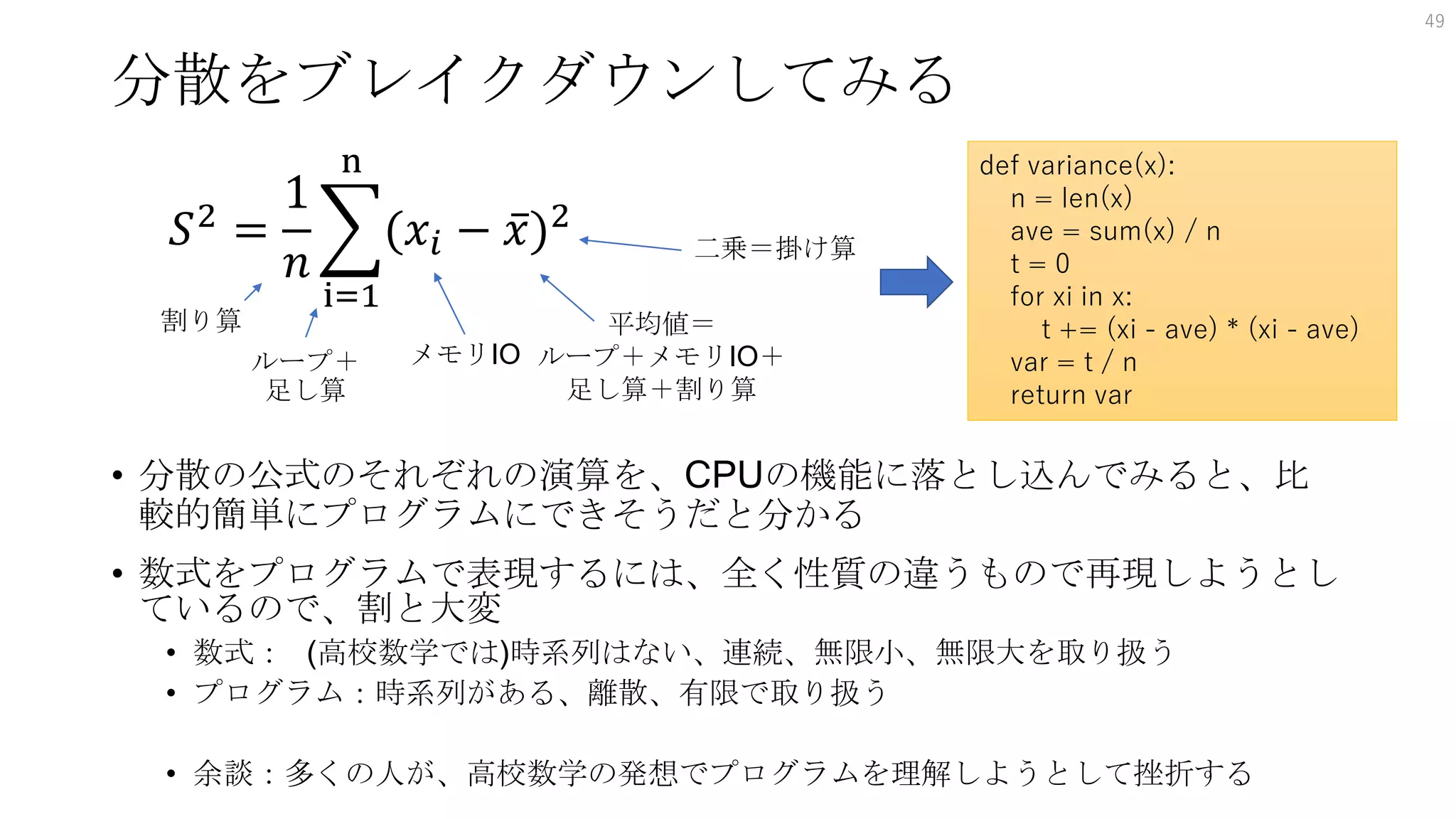 分散をブレイクダウンしてみる
• 分散の公式のそれぞれの演算を、CPUの機能に落とし込んでみると、比
較的簡単にプログラムにできそうだと分かる
• 数式をプログラムで表現するには、全く性質の違うもので再現しようとし
ているので、割と大変
• 数式： (高校数学では)時系列はない、連続、無限小、無限大を取り扱う
• プログラム：時系列がある、離散、有限で取り扱う
• 余談：多くの人が、高校数学の発想でプログラムを理解しようとして挫折する
49
𝑆2
=
1
𝑛
i=1
n
(𝑥𝑖 − 𝑥)2
割り算
ループ＋
足し算
メモリIO
平均値＝
ループ＋メモリIO＋
足し算＋割り算
二乗＝掛け算
def variance(x):
n = len(x)
ave = sum(x) / n
t = 0
for xi in x:
t += (xi - ave) * (xi - ave)
var = t / n
return var
 